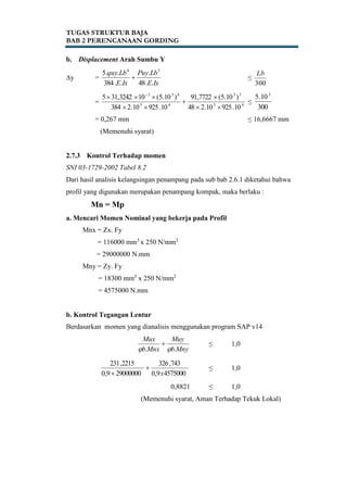 TUGAS STRUKTUR BAJA
BAB 2 PERENCANAAN GORDING
b. Displacement Arah Sumbu Y
∆y =
IxE
LbPuy
IxE
Lbquy
..48
.
..384
..5 34
 ≤
300
Lb
= 45
33
45
433
10.92510.248
)10.5(7722,91
10.92510.2384
)10.5(103242,315




 
≤
300
10.5 3
= 0,267 mm ≤ 16,6667 mm
(Memenuhi syarat)
2.7.3 Kontrol Terhadap momen
SNI 03-1729-2002 Tabel 8.2
Dari hasil analisis kelangsingan penampang pada sub bab 2.6.1 diketahui bahwa
profil yang digunakan merupakan penampang kompak, maka berlaku :
Mn = Mp
a. Mencari Momen Nominal yang bekerja pada Profil
Mnx = Zx. Fy
= 116000 mm3
x 250 N/mm2
= 29000000 N.mm
Mny = Zy. Fy
= 18300 mm3
x 250 N/mm2
= 4575000 N.mm
b. Kontrol Tegangan Lentur
Berdasarkan momen yang dianalisis menggunakan program SAP v14
Mnyb
Muy
Mnxb
Mux
.. 
 ≤ 1,0
45750009,0
743,326
290000009,0
2215,231
x


≤ 1,0
0,8821 ≤ 1,0
(Memenuhi syarat, Aman Terhadap Tekuk Lokal)
 