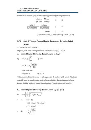 TUGAS STRUKTUR BAJA
BAB 2 PERENCANAAN GORDING
Berdasarkan momen yang dianalisis menggunakan perhitungan manual
Mnyb
Muy
Mnxb
Mux
..
maxmax

 ≤ 1,0
45750009,0
2126034
290000009,0
3439213
xx
 ≤ 1,0
0,6481 ≤ 1,0
(Memenuhi syarat, Aman Terhadap Tekuk Lokal)
2.7.4 Kontrol Tahanan Nominal Lentur Penampang Terhadap Tekuk
Lateral
SNI 03-1729-2002 Tabel 8.3
Dipakai jarak antar sokongan lateral/ sekerup cladding (L) = 2 m
a. Kontrol Syarat 1 terhadap Tekuk Lateral (L ≤ Lp)
Lp =
fy
E
ry..76,1 ; ry = iy
=
250
200000
.9,18.76,1
= 940,848 mm
= 0,9408 m > L = 2 m
Tidak memenuhi untuk syarat 1, sehingga perlu di analisis lebih lanjut. Jika ingin
syarat 1 tetap terpenuhi, maka jarak sekerup cladding dapat dikurangi sebesar
kurang dari Lp sehingga bisa di dapat keadaan Complete Lateral Stability.
b. Kontrol Syarat 2 terhadap Tekuk Lateral (Lp ≤ L ≤ Lr)
Lr =
2
2
1
.11. L
L
fX
f
X
ry 





 FL = Fy – Fr
= 250 N/mm2
– 75 N/mm2
= 175 N/mm2
 X1 =
2
EGJA
Sx

 