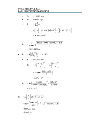 TUGAS STRUKTUR BAJA
BAB 2 PERENCANAAN GORDING
 Sx = 116000 mm3
 G = 80000 Mpa
 J =  3
..
3
1
tb
=      











 33
5,10160
3
1
5,105,1065
3
1
2
= 103800,4 mm4
X1 =
2
4120103800,480000200000
116000

= 50093,91 Mpa
 X2 =
y
wx
I
I
GJ
S
2
.4 





; Iw = Cw
 Iy = 853000 mm4
 Cw =
 







 
4
.
2
tfh
Iy =
 







 
4
.
2
tA
Iy
=
 







 
4
5,10160
.853000
2
= 5,17 x 1010
X2 =
853000
1017,5
4,10380080000
116000
4
102









= 4,73 x 10-5
Lr =
2
2
1
.11. L
L
fX
f
X
ry 





= 2
175.0000473,011
175
91,50093
9,18 




= 8664,233 mm
= 8,6642 m
 