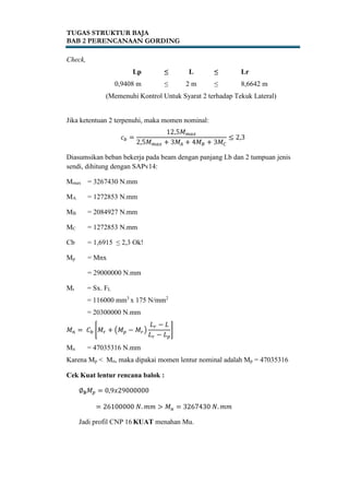 TUGAS STRUKTUR BAJA
BAB 2 PERENCANAAN GORDING
Check,
Lp ≤ L ≤ Lr
0,9408 m ≤ 2 m ≤ 8,6642 m
(Memenuhi Kontrol Untuk Syarat 2 terhadap Tekuk Lateral)
Jika ketentuan 2 terpenuhi, maka momen nominal:
𝑐 𝑏 =
12,5𝑀 𝑚𝑎𝑥
2,5𝑀 𝑚𝑎𝑥 + 3𝑀𝐴 + 4𝑀 𝐵 + 3𝑀 𝐶
≤ 2,3
Diasumsikan beban bekerja pada beam dengan panjang Lb dan 2 tumpuan jenis
sendi, dihitung dengan SAPv14:
Mmax = 3267430 N.mm
MA = 1272853 N.mm
MB = 2084927 N.mm
MC = 1272853 N.mm
Cb = 1,6915 ≤ 2,3 Ok!
Mp = Mnx
= 29000000 N.mm
Mr = Sx. FL
= 116000 mm3
x 175 N/mm2
= 20300000 N.mm
𝑀 𝑛 = 𝐶 𝑏 [𝑀𝑟 + (𝑀 𝑝 − 𝑀𝑟)
𝐿 𝑟 − 𝐿
𝐿 𝑟 − 𝐿 𝑝
]
Mn = 47035316 N.mm
Karena Mp < Mn, maka dipakai momen lentur nominal adalah Mp = 47035316
Cek Kuat lentur rencana balok :
∅ 𝒃 𝑀 𝑝 = 0,9𝑥29000000
= 26100000 𝑁. 𝑚𝑚 > 𝑀 𝑢 = 3267430 𝑁. 𝑚𝑚
Jadi profil CNP 16 KUAT menahan Mu.
 