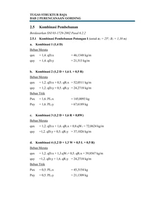TUGAS STRUKTUR BAJA
BAB 2 PERENCANAAN GORDING
2.5 Kombinasi Pembebanan
Berdasarkan SNI 03-1729-2002 Pasal 6.2.2
2.5.1 Kombinasi Pembebanan Potongan I (untuk α1 = 25o
; B1 = 1,38 m)
a. Kombinasi 1 (1,4 D)
Beban Merata
qux = 1,4. qD1x = 46,1348 kg/m
quy = 1,4. qD1y = 21,513 kg/m
b. Kombinasi 2 (1,2 D + 1,6 L + 0,5 R)
Beban Merata
qux = 1,2. qD1x + 0,5. qR1x = 52,0511 kg/m
quy = 1,2. qD1y + 0,5. qR1y = 24,2718 kg/m
Beban Titik
Pux = 1,6. PL1x = 145,0093 kg
Puy = 1,6. PL1y = 67,6189 kg
c. Kombinasi 3 (1,2 D + 1,6 R + 0,8W)
Beban Merata
qux = 1,2. qD1x + 1,6. qR1x + 0,8.qW1 = 72,0624 kg/m
quy =1,2. qD1y + 0,5. qR1y = 37,1026 kg/m
d. Kombinasi 4 (1,2 D + 1,3 W + 0,5 L + 0,5 R)
Beban Merata
qux = 1,2. qD1x + 1,3.qW1+ 0,5. qR1x = 39,8567 kg/m
quy =1,2. qD1y + 1,6. qR1y = 24,2718 kg/m
Beban Titik
Pux = 0,5. PL1x = 45,3154 kg
Puy = 0,5. PL1y = 21,1309 kg
 