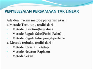 PENYELESAIAN PERSAMAAN TAK LINEAR
Ada dua macam metode pencarian akar :
1. Metode Tertutup , terdiri dari :
- Metode Bisection(bagi dua)
- Metode Regula false(Posisi Palsu)
- Metode Regula false yang diperbaiki
2. Metode terbuka, terdiri dari :
- Metode iterasi titik tetap
- Metode Newton-Raphson
- Metode Sekan
 