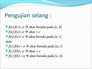 Pengujian selang :
f(a) f(c)> 0  akar berada pada [c, b]
f(a) f(c)= 0  akar = c
f(a) f(c)< 0  akar berada pada [a, c]
atau
f(c) f(b) > 0  akar berada pada [a, c]
f(c) f(b)= 0  akar = c
f(c) f(b) < 0  akar berada pada [c, b]
 