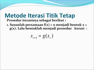 Metode Iterasi Titik Tetap
Prosedur iterasinya sebagai berikut :
1. Susunlah persamaan f(x) = 0 menjadi bentuk x =
g(x). Lalu bentuklah menjadi prosedur iterasi :
)(1 rr xgx =+
 