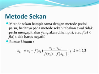 Metode Sekan
Metode sekan hampir sama dengan metode posisi
palsu, bedanya pada metode sekan tebakan awal tidak
perlu mengapit akar yang akan dihampiri, atau f(a) ×
f(b) tidak harus negatif.
Rumus Umum :
3,2,1;
)()(
)(
1
1
1 =
−
−
−=
−
−
+ k
xfxf
xx
xfxx
kk
kk
kkk
 