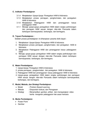 2
C. Indikator Pembelajaran
3.1.4 Menjelaskan Upaya-Upaya Penegakan HAM di Indonesia
3.1.5 Menjelaskan proses pemajuan, penghormatan, dan penegakan
HAM di Indonesia
3.1.6 Menjelaskan Pelanggaran HAM dan penangganan kasus
pelanggaran HAM
4.1.1 Menyaji upaya-upaya penegakkan HAM dalam rangka perlindungan
dan pemajuan HAM sesuai dengan nilai-nilai Pancasila dalam
kehidupan bermasyarakat, berbangsa, dan bernegara.
D. Tujuan Pembelajaran :
Setelah proses pembelajaran ini diharapkan peserta didik dapat :
1. Menjelaskan Upaya-Upaya Penegakan HAM di Indonesia
2. Menjelaskan proses pemajuan, penghormatan, dan penegakan HAM di
Indonesia
3. Menjelaskan Pelanggaran HAM dan penangganan kasus pelanggaran
HAM
4. Menyaji upaya-upaya penegakkan HAM dalam rangka perlindungan dan
pemajuan HAM sesuai dengan nilai-nilai Pancasila dalam kehidupan
bermasyarakat, berbangsa, dan bernegara.
E. Materi Pembelajaran
1. Upaya-Upaya Penegakan HAM di Indonesia
2. proses pemajuan, penghormatan, dan penegakan HAM di Indonesia
3. Pelanggaran HAM dan penangganan kasus pelanggaran HAM di Indonesia
4. Upaya-upaya penegakkan HAM dalam rangka perlindungan dan pemajuan
HAM sesuai dengan nilai-nilai Pancasila dalam kehidupan bermasyarakat,
berbangsa, dan bernegara.
F. Model, Metode, dan Strategi Pembelajaran
 Model : Problem Based Learning
 Metode : Ekspositori diskusi, dan Penugasan
 Strategi : Menampilkan gambar, artikel, dan menayangkan video
berita mengenai pelanggaran hak asasi manusia
G. Media Pembelajaran
 Power Point
 Gambar
 
