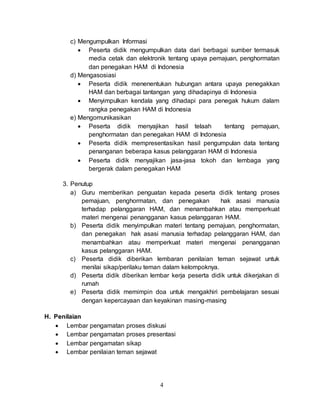 4
c) Mengumpulkan Informasi
 Peserta didik mengumpulkan data dari berbagai sumber termasuk
media cetak dan elektronik tentang upaya pemajuan, penghormatan
dan penegakan HAM di Indonesia
d) Mengasosiasi
 Peserta didik menenentukan hubungan antara upaya penegakkan
HAM dan berbagai tantangan yang dihadapinya di Indonesia
 Menyimpulkan kendala yang dihadapi para penegak hukum dalam
rangka penegakan HAM di Indonesia
e) Mengomunikasikan
 Peserta didik menyajikan hasil telaah tentang pemajuan,
penghormatan dan penegakan HAM di Indonesia
 Peserta didik mempresentasikan hasil pengumpulan data tentang
penanganan beberapa kasus pelanggaran HAM di Indonesia
 Peserta didik menyajikan jasa-jasa tokoh dan lembaga yang
bergerak dalam penegakan HAM
3. Penutup
a) Guru memberikan penguatan kepada peserta didik tentang proses
pemajuan, penghormatan, dan penegakan hak asasi manusia
terhadap pelanggaran HAM, dan menambahkan atau memperkuat
materi mengenai penangganan kasus pelanggaran HAM.
b) Peserta didik menyimpulkan materi tentang pemajuan, penghormatan,
dan penegakan hak asasi manusia terhadap pelanggaran HAM, dan
menambahkan atau memperkuat materi mengenai penangganan
kasus pelanggaran HAM.
c) Peserta didik diberikan lembaran penilaian teman sejawat untuk
menilai sikap/perilaku teman dalam kelompoknya.
d) Peserta didik diberikan lembar kerja peserta didik untuk dikerjakan di
rumah
e) Peserta didik memimpin doa untuk mengakhiri pembelajaran sesuai
dengan kepercayaan dan keyakinan masing-masing
H. Penilaian
 Lembar pengamatan proses diskusi
 Lembar pengamatan proses presentasi
 Lembar pengamatan sikap
 Lembar penilaian teman sejawat
 