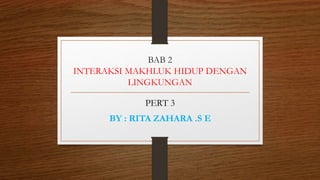 BAB 2
INTERAKSI MAKHLUK HIDUP DENGAN
LINGKUNGAN
PERT 3
BY : RITA ZAHARA .S E
 