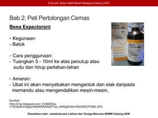 Bab 2: Peti Pertolongan Cemas
Bena Expectorant
• Kegunaan:
- Batuk
• Cara penggunaan:
- Tuangkan 5 - 10ml ke atas penutup atau
sudu dan hirup perlahan-lahan
• Amaran:
- Ubat ini akan menyebakan mengantuk dan elak daripada
memandu atau mengendalikan mesin-mesin.
Sumber:
http://2.bp.blogspot.com/_EUMZDkw-
V1Q/Sw4ov3IqgxI/AAAAAAAAAZY/sp_OKRg5Cl0/s1600/DSCF0982.JPG
Duty slot Bulan Sabit Merah Malaysia Cabang UKM
Disediakan oleh: Jawatankuasa Latihan dan Tenaga Manusia BSMM Cabang UKM
 