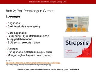 Bab 2: Peti Pertolongan Cemas
Lozenges
• Kegunaan:
- Sakit tekak dan kerongkong
• Cara kegunaan:
- Letak sebiji (1) ke dalam mulut dan
hisap perlahan-lahan
- 3 biji sehari selepas makan
• Amaran:
- Penggunaan melebihi 6 minggu akan
- Mengurangkan kuprum dalam badan.
Sumber:
http://www.healthchemist.co.nz/mm5/graphics/00000001/large_2_363766.jpg
http://medcatalog.net/drug-picture/strepsils-original-lozenges.jpg
Duty slot Bulan Sabit Merah Malaysia Cabang UKM
Disediakan oleh: Jawatankuasa Latihan dan Tenaga Manusia BSMM Cabang UKM
 