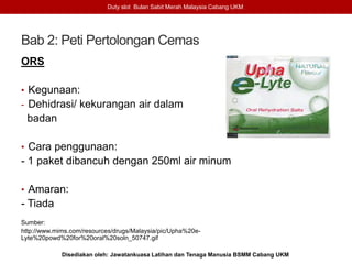 Bab 2: Peti Pertolongan Cemas
ORS
• Kegunaan:
- Dehidrasi/ kekurangan air dalam
badan
• Cara penggunaan:
- 1 paket dibancuh dengan 250ml air minum
• Amaran:
- Tiada
Sumber:
http://www.mims.com/resources/drugs/Malaysia/pic/Upha%20e-
Lyte%20powd%20for%20oral%20soln_50747.gif
Duty slot Bulan Sabit Merah Malaysia Cabang UKM
Disediakan oleh: Jawatankuasa Latihan dan Tenaga Manusia BSMM Cabang UKM
 
