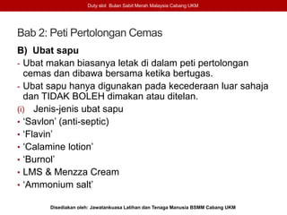 Bab 2: Peti Pertolongan Cemas
B) Ubat sapu
- Ubat makan biasanya letak di dalam peti pertolongan
cemas dan dibawa bersama ketika bertugas.
- Ubat sapu hanya digunakan pada kecederaan luar sahaja
dan TIDAK BOLEH dimakan atau ditelan.
(i) Jenis-jenis ubat sapu
• ‘Savlon’ (anti-septic)
• ‘Flavin’
• ‘Calamine lotion’
• ‘Burnol’
• LMS & Menzza Cream
• ‘Ammonium salt’
Duty slot Bulan Sabit Merah Malaysia Cabang UKM
Disediakan oleh: Jawatankuasa Latihan dan Tenaga Manusia BSMM Cabang UKM
 