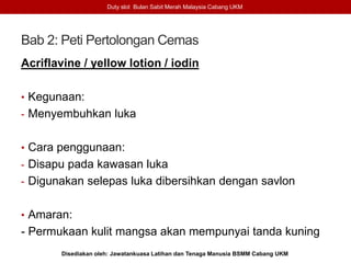Bab 2: Peti Pertolongan Cemas
Acriflavine / yellow lotion / iodin
• Kegunaan:
- Menyembuhkan luka
• Cara penggunaan:
- Disapu pada kawasan luka
- Digunakan selepas luka dibersihkan dengan savlon
• Amaran:
- Permukaan kulit mangsa akan mempunyai tanda kuning
Duty slot Bulan Sabit Merah Malaysia Cabang UKM
Disediakan oleh: Jawatankuasa Latihan dan Tenaga Manusia BSMM Cabang UKM
 