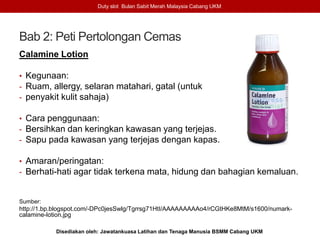 Bab 2: Peti Pertolongan Cemas
Calamine Lotion
• Kegunaan:
- Ruam, allergy, selaran matahari, gatal (untuk
- penyakit kulit sahaja)
• Cara penggunaan:
- Bersihkan dan keringkan kawasan yang terjejas.
- Sapu pada kawasan yang terjejas dengan kapas.
• Amaran/peringatan:
- Berhati-hati agar tidak terkena mata, hidung dan bahagian kemaluan.
Sumber:
http://1.bp.blogspot.com/-DPc0jesSwlg/Tgrrsg71HtI/AAAAAAAAAo4/rCGtHKe8MtM/s1600/numark-
calamine-lotion.jpg
Duty slot Bulan Sabit Merah Malaysia Cabang UKM
Disediakan oleh: Jawatankuasa Latihan dan Tenaga Manusia BSMM Cabang UKM
 