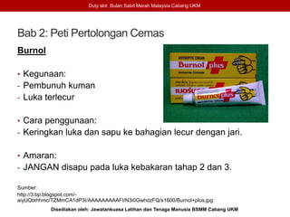 Bab 2: Peti Pertolongan Cemas
Burnol
• Kegunaan:
- Pembunuh kuman
- Luka terlecur
• Cara penggunaan:
- Keringkan luka dan sapu ke bahagian lecur dengan jari.
• Amaran:
- JANGAN disapu pada luka kebakaran tahap 2 dan 3.
Sumber:
http://3.bp.blogspot.com/-
aiyUQtxhhmc/TZMmCA1dP3I/AAAAAAAAAFI/N3i0GwhdzFQ/s1600/Burnol+plus.jpg:
Duty slot Bulan Sabit Merah Malaysia Cabang UKM
Disediakan oleh: Jawatankuasa Latihan dan Tenaga Manusia BSMM Cabang UKM
 