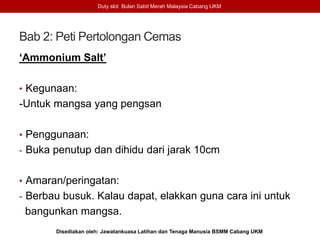 Bab 2: Peti Pertolongan Cemas
‘Ammonium Salt’
• Kegunaan:
-Untuk mangsa yang pengsan
• Penggunaan:
- Buka penutup dan dihidu dari jarak 10cm
• Amaran/peringatan:
- Berbau busuk. Kalau dapat, elakkan guna cara ini untuk
bangunkan mangsa.
Duty slot Bulan Sabit Merah Malaysia Cabang UKM
Disediakan oleh: Jawatankuasa Latihan dan Tenaga Manusia BSMM Cabang UKM
 