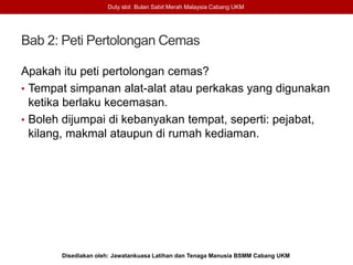 Bab 2: Peti Pertolongan Cemas
Duty slot Bulan Sabit Merah Malaysia Cabang UKM
Disediakan oleh: Jawatankuasa Latihan dan Tenaga Manusia BSMM Cabang UKM
Apakah itu peti pertolongan cemas?
• Tempat simpanan alat-alat atau perkakas yang digunakan
ketika berlaku kecemasan.
• Boleh dijumpai di kebanyakan tempat, seperti: pejabat,
kilang, makmal ataupun di rumah kediaman.
 