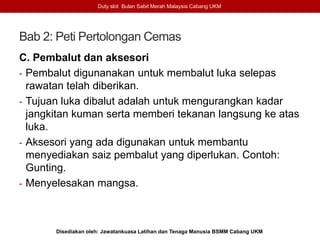 Bab 2: Peti Pertolongan Cemas
C. Pembalut dan aksesori
- Pembalut digunanakan untuk membalut luka selepas
rawatan telah diberikan.
- Tujuan luka dibalut adalah untuk mengurangkan kadar
jangkitan kuman serta memberi tekanan langsung ke atas
luka.
- Aksesori yang ada digunakan untuk membantu
menyediakan saiz pembalut yang diperlukan. Contoh:
Gunting.
- Menyelesakan mangsa.
Duty slot Bulan Sabit Merah Malaysia Cabang UKM
Disediakan oleh: Jawatankuasa Latihan dan Tenaga Manusia BSMM Cabang UKM
 