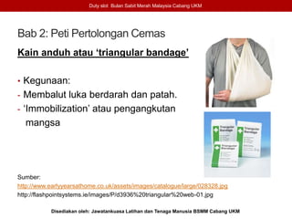 Bab 2: Peti Pertolongan Cemas
Kain anduh atau ‘triangular bandage’
• Kegunaan:
- Membalut luka berdarah dan patah.
- ‘Immobilization’ atau pengangkutan
mangsa
Sumber:
http://www.earlyyearsathome.co.uk/assets/images/catalogue/large/028328.jpg
http://flashpointsystems.ie/images/P/d3936%20triangular%20web-01.jpg
Duty slot Bulan Sabit Merah Malaysia Cabang UKM
Disediakan oleh: Jawatankuasa Latihan dan Tenaga Manusia BSMM Cabang UKM
 