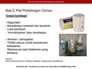Bab 2: Peti Pertolongan Cemas
‘Crepe bandage’
• Kegunaan:
- Kecederaan terkehel dan terseliuh.
- Luka berdarah.
- ‘Immobilzation’ atau penetapan.
• Amaran / peringatan:
- TIDAK sesuai untuk kecederaan
kebakaran.
- Mempunyai saiz kelebaran yang
berbeza.
Sumber:
https://www.physique.co.uk/large_catalogue_images/crepe_bandage.jpg
Duty slot Bulan Sabit Merah Malaysia Cabang UKM
Disediakan oleh: Jawatankuasa Latihan dan Tenaga Manusia BSMM Cabang UKM
 