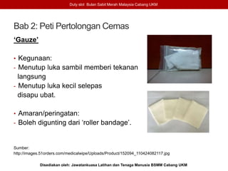 Bab 2: Peti Pertolongan Cemas
‘Gauze’
• Kegunaan:
- Menutup luka sambil memberi tekanan
langsung
- Menutup luka kecil selepas
disapu ubat.
• Amaran/peringatan:
- Boleh digunting dari ‘roller bandage’.
Sumber:
http://images.51orders.com/medicalwipe/Uploads/Product/152094_110424082117.jpg
Duty slot Bulan Sabit Merah Malaysia Cabang UKM
Disediakan oleh: Jawatankuasa Latihan dan Tenaga Manusia BSMM Cabang UKM
 
