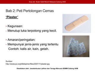 Bab 2: Peti Pertolongan Cemas
‘Plaster’
• Kegunaan:
- Menutup luka terpotong yang kecil.
• Amaran/peringatan:
- Mempunyai jenis-jenis yang tertentu
Contoh: kalis air, kain, getah.
Sumber:
http://edubuzz.org/billstephen/files/2007/11/plaster.jpg
Duty slot Bulan Sabit Merah Malaysia Cabang UKM
Disediakan oleh: Jawatankuasa Latihan dan Tenaga Manusia BSMM Cabang UKM
 