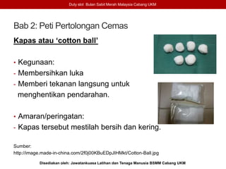 Bab 2: Peti Pertolongan Cemas
Kapas atau ‘cotton ball’
• Kegunaan:
- Membersihkan luka
- Memberi tekanan langsung untuk
menghentikan pendarahan.
• Amaran/peringatan:
- Kapas tersebut mestilah bersih dan kering.
Sumber:
http://image.made-in-china.com/2f0j00KBuEDpJIHMkt/Cotton-Ball.jpg
Duty slot Bulan Sabit Merah Malaysia Cabang UKM
Disediakan oleh: Jawatankuasa Latihan dan Tenaga Manusia BSMM Cabang UKM
 