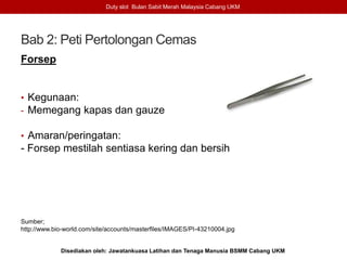 Bab 2: Peti Pertolongan Cemas
Forsep
• Kegunaan:
- Memegang kapas dan gauze
• Amaran/peringatan:
- Forsep mestilah sentiasa kering dan bersih
Sumber;
http://www.bio-world.com/site/accounts/masterfiles/IMAGES/PI-43210004.jpg
Duty slot Bulan Sabit Merah Malaysia Cabang UKM
Disediakan oleh: Jawatankuasa Latihan dan Tenaga Manusia BSMM Cabang UKM
 