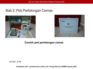 Bab 2: Peti Pertolongan Cemas
Duty slot Bulan Sabit Merah Malaysia Cabang UKM
Disediakan oleh: Jawatankuasa Latihan dan Tenaga Manusia BSMM Cabang UKM
Contoh peti pertolongan cemas
Sumber: JLTM
 