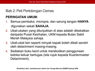 Bab 2: Peti Pertolongan Cemas
PERINGATAN UMUM:
1. Semua pembalut, micropre, dan sarung tangan HANYA
digunakan sekali SAHAJA.
2. Ubat-ubatan yang ditunjukkan di atas adalah dibekalkan
daripada Pusat Kesihatan, UKM kepada Bulan Sabit
Merah Malaysia sahaja.
3. Ubat-ubat lain seperti minyak kapak boleh dibeli sendiri
oleh detachment masing-masing.
4. Sediakan buku kecil untuk merekodkan penggunaan
ketoka keluar bertugas (sila rujuk kepada Kuartermaster
Detachment).
Duty slot Bulan Sabit Merah Malaysia Cabang UKM
Disediakan oleh: Jawatankuasa Latihan dan Tenaga Manusia BSMM Cabang UKM
 