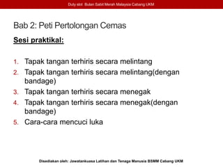 Bab 2: Peti Pertolongan Cemas
Sesi praktikal:
1. Tapak tangan terhiris secara melintang
2. Tapak tangan terhiris secara melintang(dengan
bandage)
3. Tapak tangan terhiris secara menegak
4. Tapak tangan terhiris secara menegak(dengan
bandage)
5. Cara-cara mencuci luka
Duty slot Bulan Sabit Merah Malaysia Cabang UKM
Disediakan oleh: Jawatankuasa Latihan dan Tenaga Manusia BSMM Cabang UKM
 