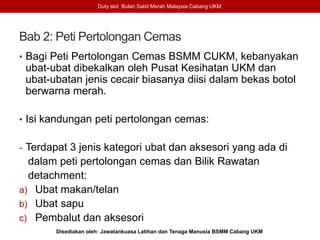 Bab 2: Peti Pertolongan Cemas
• Bagi Peti Pertolongan Cemas BSMM CUKM, kebanyakan
ubat-ubat dibekalkan oleh Pusat Kesihatan UKM dan
ubat-ubatan jenis cecair biasanya diisi dalam bekas botol
berwarna merah.
• Isi kandungan peti pertolongan cemas:
- Terdapat 3 jenis kategori ubat dan aksesori yang ada di
dalam peti pertolongan cemas dan Bilik Rawatan
detachment:
a) Ubat makan/telan
b) Ubat sapu
c) Pembalut dan aksesori
Duty slot Bulan Sabit Merah Malaysia Cabang UKM
Disediakan oleh: Jawatankuasa Latihan dan Tenaga Manusia BSMM Cabang UKM
 