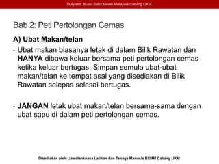 Bab 2: Peti Pertolongan Cemas
A) Ubat Makan/telan
- Ubat makan biasanya letak di dalam Bilik Rawatan dan
HANYA dibawa keluar bersama peti pertolongan cemas
ketika keluar bertugas. Simpan semula ubat-ubat
makan/telan ke tempat asal yang disediakan di Bilik
Rawatan selepas selesai bertugas.
- JANGAN letak ubat makan/telan bersama-sama dengan
ubat sapu di dalam peti pertolongan cemas.
Duty slot Bulan Sabit Merah Malaysia Cabang UKM
Disediakan oleh: Jawatankuasa Latihan dan Tenaga Manusia BSMM Cabang UKM
 