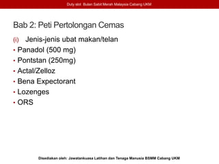 Bab 2: Peti Pertolongan Cemas
(i) Jenis-jenis ubat makan/telan
• Panadol (500 mg)
• Pontstan (250mg)
• Actal/Zelloz
• Bena Expectorant
• Lozenges
• ORS
Duty slot Bulan Sabit Merah Malaysia Cabang UKM
Disediakan oleh: Jawatankuasa Latihan dan Tenaga Manusia BSMM Cabang UKM
 