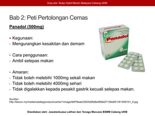 Bab 2: Peti Pertolongan Cemas
Panadol (500mg)
 Kegunaan:
- Mengurangkan kesakitan dan demam
• Cara penggunaan:
- Ambil selepas makan
• Amaran:
- Tidak boleh melebihi 1000mg sekali makan
- Tidak boleh melebihi 4000mg sehari
- Tidak digalakkan kepada pesakit gastrik kecuali selepas makan.
Sumber:
http://becon.my/media/catalog/product/cache/1/image/9df78eab33525d08d6e5fb8d27136e95/1/6/1600101_6.jpg
Duty slot Bulan Sabit Merah Malaysia Cabang UKM
Disediakan oleh: Jawatankuasa Latihan dan Tenaga Manusia BSMM Cabang UKM
 