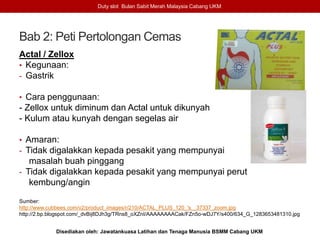 Bab 2: Peti Pertolongan Cemas
Actal / Zellox
• Kegunaan:
- Gastrik
• Cara penggunaan:
- Zellox untuk diminum dan Actal untuk dikunyah
- Kulum atau kunyah dengan segelas air
• Amaran:
- Tidak digalakkan kepada pesakit yang mempunyai
masalah buah pinggang
- Tidak digalakkan kepada pesakit yang mempunyai perut
kembung/angin
Sumber:
http://www.cubbees.com/v2/product_images/r/210/ACTAL_PLUS_120_'s__37337_zoom.jpg
http://2.bp.blogspot.com/_dvBij8DJh3g/TRns8_oXZnI/AAAAAAAACak/FZn5o-wDJ7Y/s400/634_G_1283653481310.jpg
Duty slot Bulan Sabit Merah Malaysia Cabang UKM
Disediakan oleh: Jawatankuasa Latihan dan Tenaga Manusia BSMM Cabang UKM
 