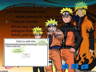 2.4 Bekerja dengan teks
2.4.1 Menambahkan teks
      dalam powerpoint ada 4 tipe teks yaitu
1. Teks placeholder
   kotak yang dibatasi titik-titik yang menjadi
   sebagian besar layout slide, kotak ini adalah
   kotak judul pada Ms.PowerPoint
 