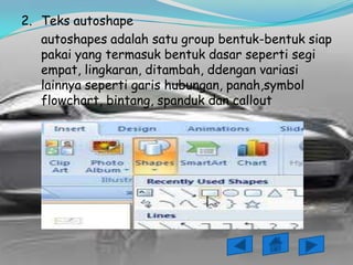2. Teks autoshape
   autoshapes adalah satu group bentuk-bentuk siap
   pakai yang termasuk bentuk dasar seperti segi
   empat, lingkaran, ditambah, ddengan variasi
   lainnya seperti garis hubungan, panah,symbol
   flowchart, bintang, spanduk dan callout
 
