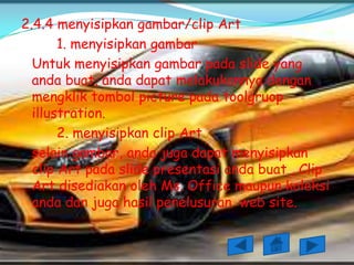 2.4.4 menyisipkan gambar/clip Art
       1. menyisipkan gambar
  Untuk menyisipkan gambar pada slide yang
  anda buat, anda dapat melakukannya dengan
  mengklik tombol picture pada toolgruop
  illustration.
       2. menyisipkan clip Art
  selain gambar, anda juga dapat menyisipkan
  clip Art pada slide presentasi anda buat , Clip
  Art disediakan oleh Ms. Office maupun koleksi
  anda dan juga hasil penelusuran web site.
 