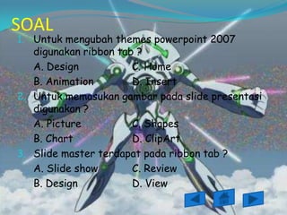 SOAL
1. Untuk mengubah themes powerpoint 2007
   digunakan ribbon tab ?
   A. Design           C. Home
   B. Animation        D. Insert
2. Untuk memasukan gambar pada slide presentasi
   digunakan ?
   A. Picture          C. Shapes
   B. Chart            D. ClipArt
3. Slide master terdapat pada ribbon tab ?
   A. Slide show       C. Review
   B. Design           D. View
 