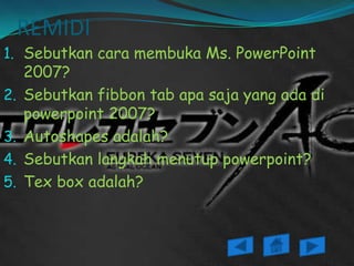 REMIDI
1. Sebutkan cara membuka Ms. PowerPoint
     2007?
2.   Sebutkan fibbon tab apa saja yang ada di
     powerpoint 2007?
3.   Autoshapes adalah?
4.   Sebutkan langkah menutup powerpoint?
5.   Tex box adalah?
 