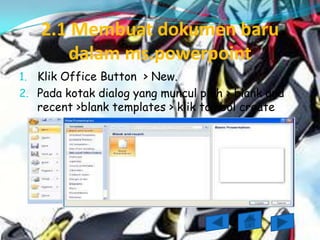 2.1 Membuat dokumen baru
       dalam ms.powerpoint
1. Klik Office Button > New.
2. Pada kotak dialog yang muncul pilih > blank and
   recent >blank templates > klik tombol create
 