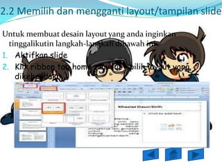 2.2 Memilih dan mengganti layout/tampilan slide
Untuk membuat desain layout yang anda inginkan
  tinggalikutin langkah-langkah dibawah ini
1. Aktifkan slide
2. Klik ribbon tab home > layout > pilih layout yang
    dikehandaki
 