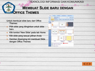 TEKNOLOGI INFORMASI DAN KOMUNIKASI

MEMBUAT SLIDE BARU DENGAN
OFFICE THEMES
Untuk membuat slide baru dari Office
Themes:


Pilih slide yang diinginkan untuk slide
baru



Klik tombol 'New Slide' pada tab Home



Klik slide yang sesuai pilihan Anda



Gambar disamping kiri membuat Slide
dengan Office Themes

 