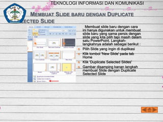 TEKNOLOGI INFORMASI DAN KOMUNIKASI

MEMBUAT SLIDE BARU DENGAN DUPLICATE
SELECTED SLIDE






Membuat slide baru dengan cara
ini hanya digunakan untuk membuat
slide baru yang sama persis dengan
slide yang kita pilih tapi masih dalam
satu PowerPoint. Langkahlangkahnya adalah sebagai berikut :
Pilih Slide yang ingin di duplikasi
Klik tombol 'New Slide' pada tab
Home
Klik 'Duplicate Selected Slides'
Gambar disamping kanan langkah
membuat Slide dengan Duplicate
Selected Slide

 