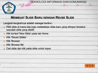 TEKNOLOGI INFORMASI DAN KOMUNIKASI

MEMBUAT SLIDE BARU DENGAN REUSE SLIDE
Langkah-langkahnya adalah sebagai berikut :


Pilih slide di mana kita ingin meletakkan slide baru yang diimpor tersebut
sesudah slide yang dipilih



Klik tombol 'New Slide' pada tab Home



Klik ‘Reuse Slides‘



Klik 'Browse‘



Klik 'Browse file‘



Cari slide dan klik pada slide untuk impor

 