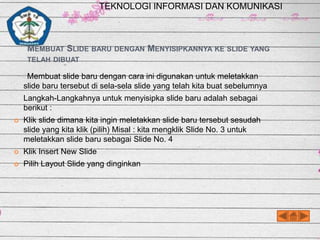 TEKNOLOGI INFORMASI DAN KOMUNIKASI

MEMBUAT SLIDE BARU DENGAN MENYISIPKANNYA KE SLIDE YANG
TELAH DIBUAT

Membuat slide baru dengan cara ini digunakan untuk meletakkan
slide baru tersebut di sela-sela slide yang telah kita buat sebelumnya
Langkah-Langkahnya untuk menyisipka slide baru adalah sebagai
berikut :


Klik slide dimana kita ingin meletakkan slide baru tersebut sesudah
slide yang kita klik (pilih) Misal : kita mengklik Slide No. 3 untuk
meletakkan slide baru sebagai Slide No. 4



Klik Insert New Slide



Pilih Layout Slide yang dinginkan

 