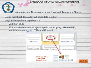 TEKNOLOGI INFORMASI DAN KOMUNIKASI

MEMILIH DAN

MENGGANTIKAN LAYOUT/ TAMPILAN SLIDE

Untuk membuat desain layout slide, kita lakukan
langkah-langkah sebagai berikut :
1.

Aktifkan slide

2.

Klik ribon tab Home > Layout > pilih layout yang dikehendaki,
contoh bentuk layout : Title and Content.

 