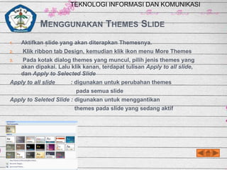 TEKNOLOGI INFORMASI DAN KOMUNIKASI

MENGGUNAKAN THEMES SLIDE
1.

Aktifkan slide yang akan diterapkan Themesnya.

2.

Klik ribbon tab Design, kemudian klik ikon menu More Themes

3.

Pada kotak dialog themes yang muncul, pilih jenis themes yang
akan dipakai. Lalu klik kanan, terdapat tulisan Apply to all slide,
dan Apply to Selected Slide

Apply to all slide

: digunakan untuk perubahan themes
pada semua slide

Apply to Seleted Slide : digunakan untuk menggantikan
themes pada slide yang sedang aktif

 