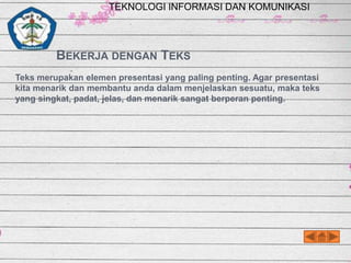 TEKNOLOGI INFORMASI DAN KOMUNIKASI

BEKERJA DENGAN TEKS
Teks merupakan elemen presentasi yang paling penting. Agar presentasi
kita menarik dan membantu anda dalam menjelaskan sesuatu, maka teks
yang singkat, padat, jelas, dan menarik sangat berperan penting.

 